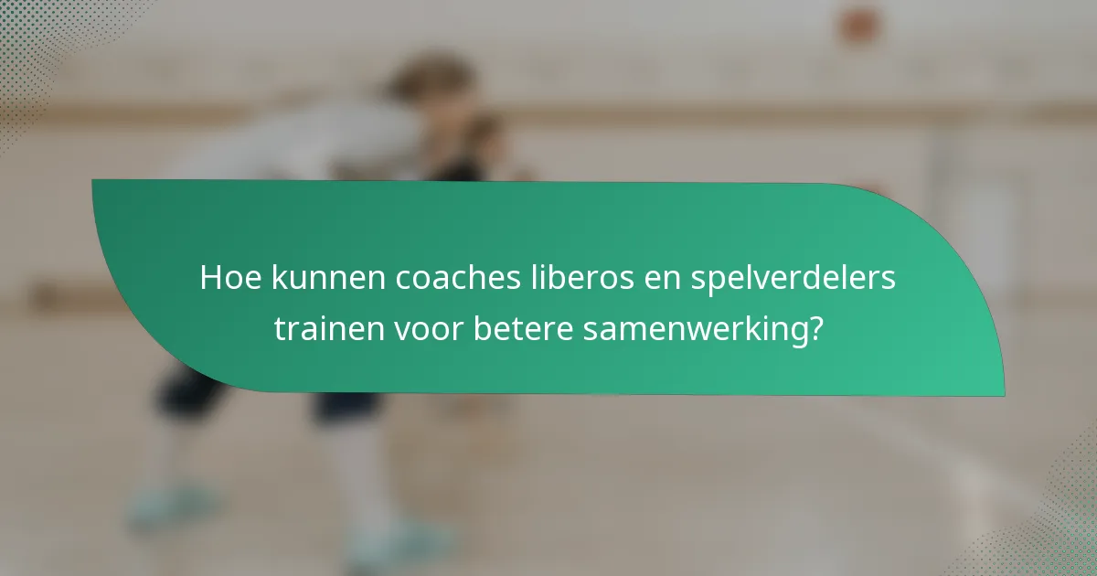 Hoe kunnen coaches liberos en spelverdelers trainen voor betere samenwerking?
